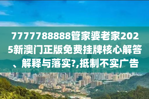 7777788888管家婆老家2025新澳门正版免费挂牌核心解答、解释与落实?,抵制不实广告