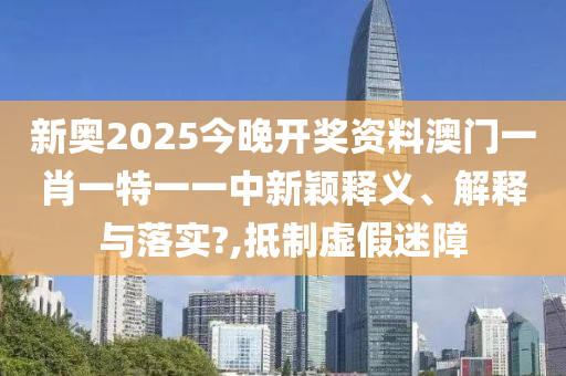 新奥2025今晚开奖资料澳门一肖一特一一中新颖释义、解释与落实?,抵制虚假迷障