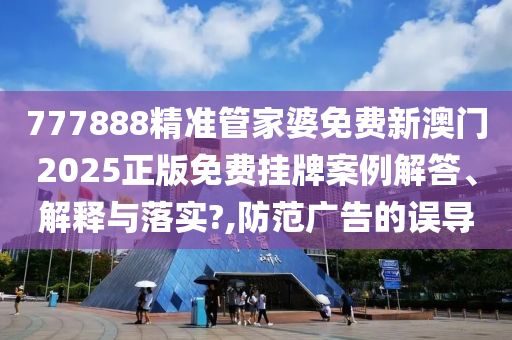 777888精准管家婆免费新澳门2025正版免费挂牌案例解答、解释与落实?,防范广告的误导