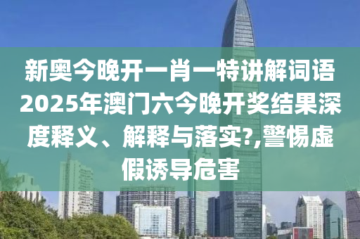 新奥今晚开一肖一特讲解词语2025年澳门六今晚开奖结果深度释义、解释与落实?,警惕虚假诱导危害