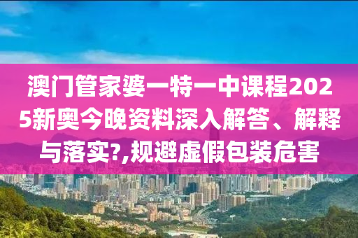 澳门管家婆一特一中课程2025新奥今晚资料深入解答、解释与落实?,规避虚假包装危害
