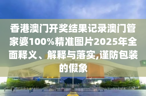 香港澳门开奖结果记录澳门管家婆100%精准图片2025年全面释义、解释与落实,谨防包装的假象