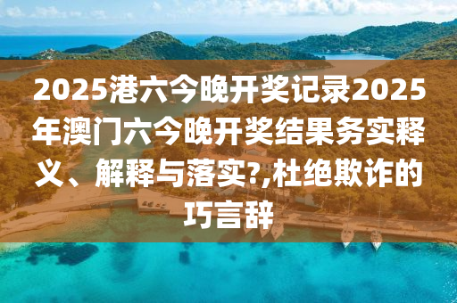 2025港六今晚开奖记录2025年澳门六今晚开奖结果务实释义、解释与落实?,杜绝欺诈的巧言辞