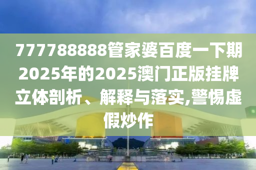 777788888管家婆百度一下期2025年的2025澳门正版挂牌立体剖析、解释与落实,警惕虚假炒作