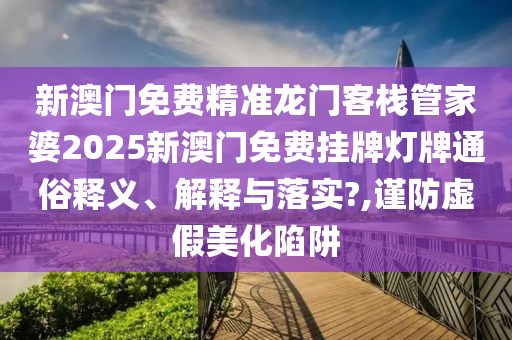 新澳门免费精准龙门客栈管家婆2025新澳门免费挂牌灯牌通俗释义、解释与落实?,谨防虚假美化陷阱