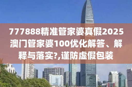 777888精准管家婆真假2025澳门管家婆100优化解答、解释与落实?,谨防虚假包装