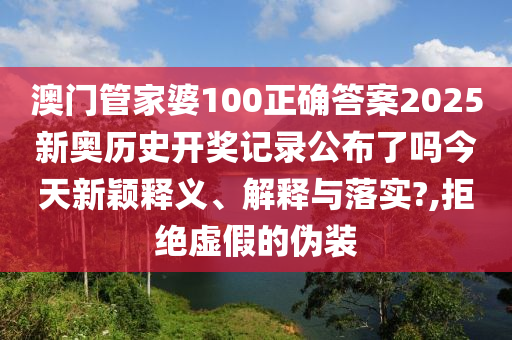 澳门管家婆100正确答案2025新奥历史开奖记录公布了吗今天新颖释义、解释与落实?,拒绝虚假的伪装
