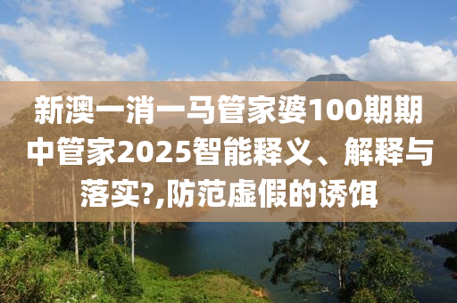 新澳一消一马管家婆100期期中管家2025智能释义、解释与落实?,防范虚假的诱饵