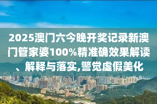 2025澳门六今晚开奖记录新澳门管家婆100%精准确效果解读、解释与落实,警觉虚假美化