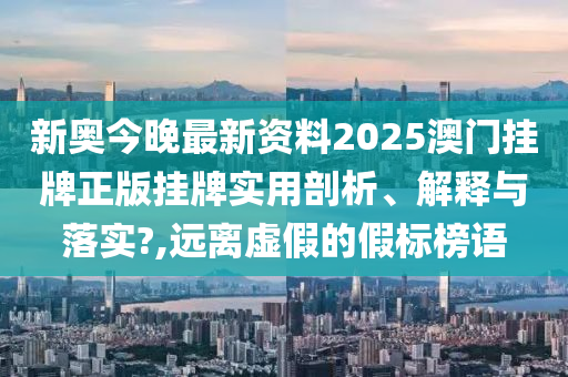 新奥今晚最新资料2025澳门挂牌正版挂牌实用剖析、解释与落实?,远离虚假的假标榜语