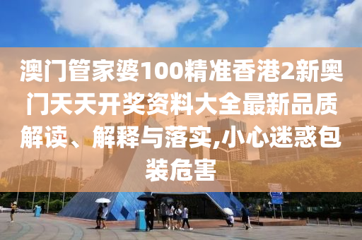 澳门管家婆100精准香港2新奥门天天开奖资料大全最新品质解读、解释与落实,小心迷惑包装危害