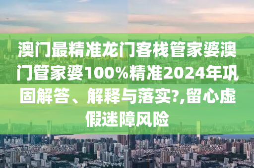 澳门最精准龙门客栈管家婆澳门管家婆100%精准2024年巩固解答、解释与落实?,留心虚假迷障风险