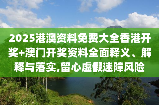 2025港澳资料免费大全香港开奖+澳门开奖资料全面释义、解释与落实,留心虚假迷障风险