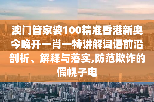 澳门管家婆100精准香港新奥今晚开一肖一特讲解词语前沿剖析、解释与落实,防范欺诈的假幌子电