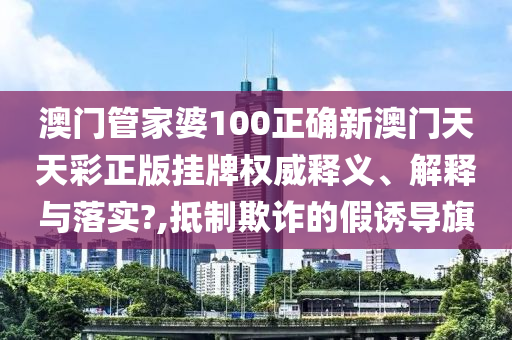 澳门管家婆100正确新澳门天天彩正版挂牌权威释义、解释与落实?,抵制欺诈的假诱导旗