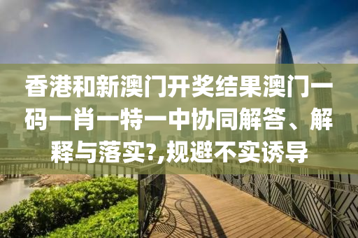 香港和新澳门开奖结果澳门一码一肖一特一中协同解答、解释与落实?,规避不实诱导