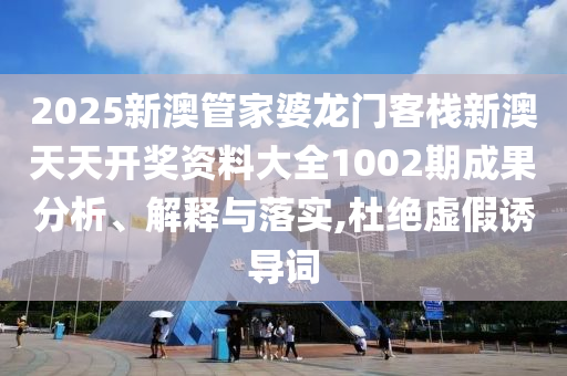 2025新澳管家婆龙门客栈新澳天天开奖资料大全1002期成果分析、解释与落实,杜绝虚假诱导词