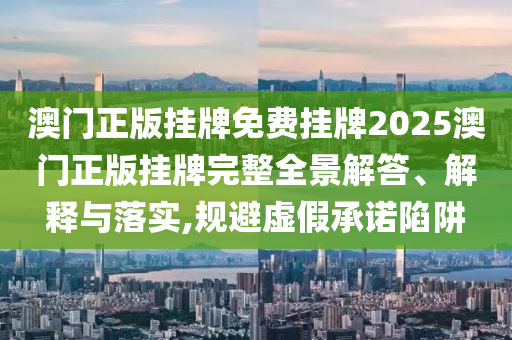 澳门正版挂牌免费挂牌2025澳门正版挂牌完整全景解答、解释与落实,规避虚假承诺陷阱