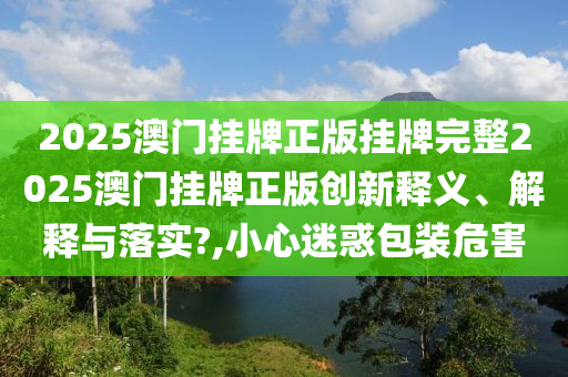 2025澳门挂牌正版挂牌完整2025澳门挂牌正版创新释义、解释与落实?,小心迷惑包装危害