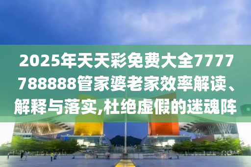 2025年天天彩免费大全7777788888管家婆老家效率解读、解释与落实,杜绝虚假的迷魂阵