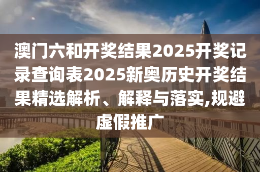 澳门六和开奖结果2025开奖记录查询表2025新奥历史开奖结果精选解析、解释与落实,规避虚假推广