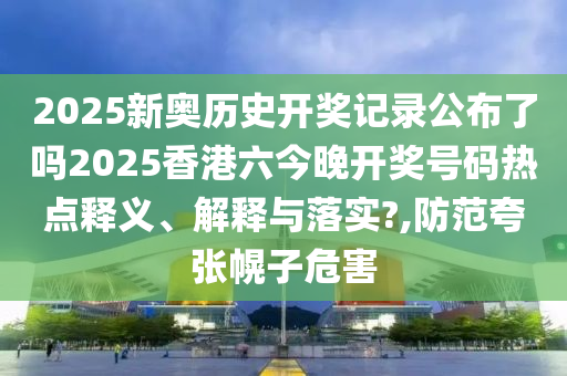 2025新奥历史开奖记录公布了吗2025香港六今晚开奖号码热点释义、解释与落实?,防范夸张幌子危害