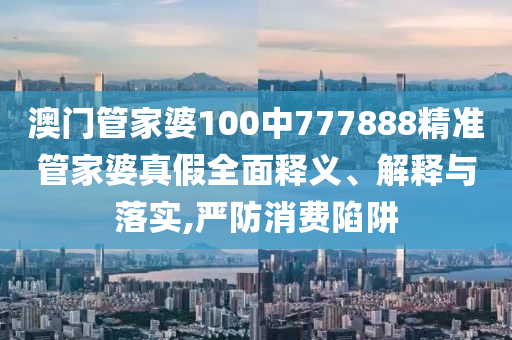 澳门管家婆100中777888精准管家婆真假全面释义、解释与落实,严防消费陷阱