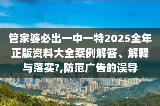 管家婆必出一中一特2025全年正版资料大全案例解答、解释与落实?,防范广告的误导
