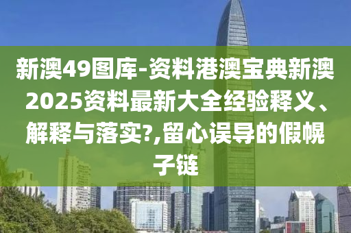 新澳49图库-资料港澳宝典新澳2025资料最新大全经验释义、解释与落实?,留心误导的假幌子链