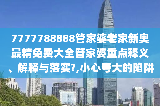 7777788888管家婆老家新奥最精免费大全管家婆重点释义、解释与落实?,小心夸大的陷阱