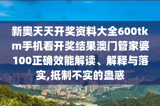 新奥天天开奖资料大全600tkm手机看开奖结果澳门管家婆100正确效能解读、解释与落实,抵制不实的蛊惑