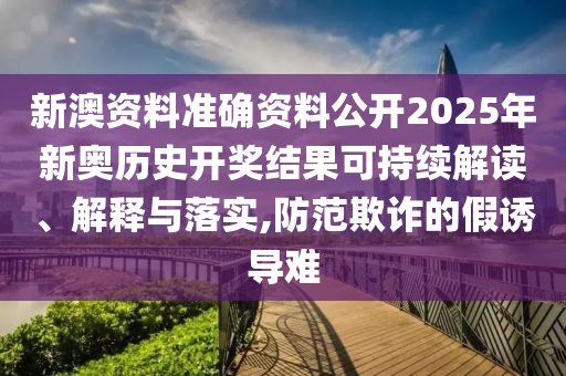 新澳资料准确资料公开2025年新奥历史开奖结果可持续解读、解释与落实,防范欺诈的假诱导难