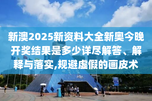新澳2025新资料大全新奥今晚开奖结果是多少详尽解答、解释与落实,规避虚假的画皮术