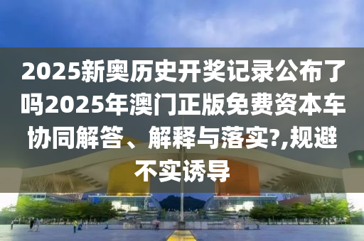 2025新奥历史开奖记录公布了吗2025年澳门正版免费资本车协同解答、解释与落实?,规避不实诱导