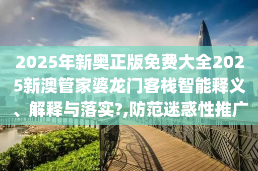 2025年新奥正版免费大全2025新澳管家婆龙门客栈智能释义、解释与落实?,防范迷惑性推广