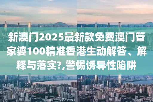 新澳门2025最新款免费澳门管家婆100精准香港生动解答、解释与落实?,警惕诱导性陷阱