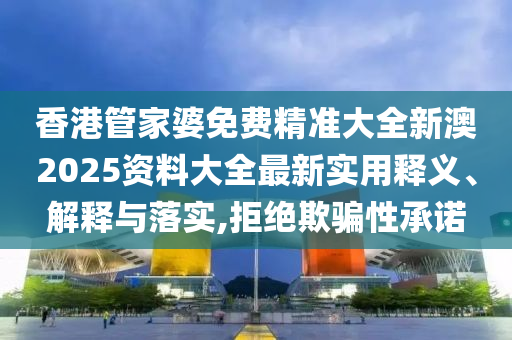 香港管家婆免费精准大全新澳2025资料大全最新实用释义、解释与落实,拒绝欺骗性承诺