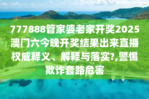777888管家婆老家开奖2025澳门六今晚开奖结果出来直播权威释义、解释与落实?,警惕欺诈套路危害
