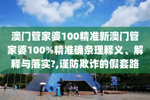 澳门管家婆100精准新澳门管家婆100%精准确条理释义、解释与落实?,谨防欺诈的假套路