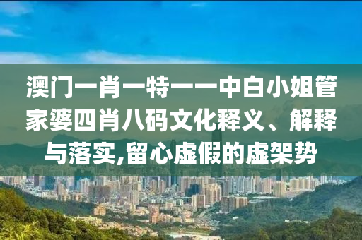 澳门一肖一特一一中白小姐管家婆四肖八码文化释义、解释与落实,留心虚假的虚架势