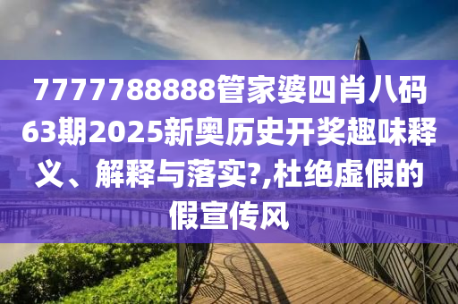 7777788888管家婆四肖八码63期2025新奥历史开奖趣味释义、解释与落实?,杜绝虚假的假宣传风