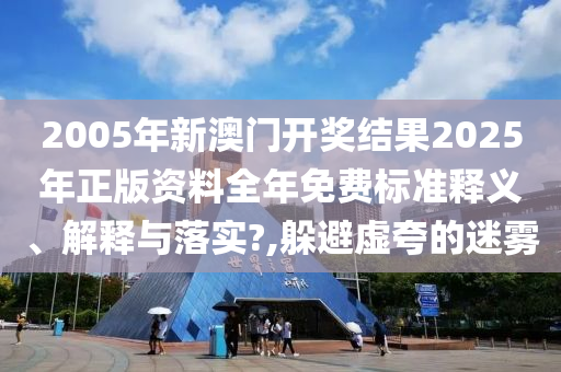 2005年新澳门开奖结果2025年正版资料全年免费标准释义、解释与落实?,躲避虚夸的迷雾