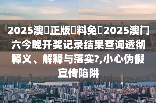 2025澳門正版資料免費2025澳门六今晚开奖记录结果查询透彻释义、解释与落实?,小心伪假宣传陷阱