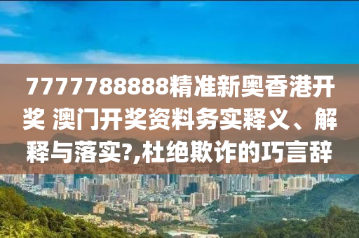 7777788888精准新奥香港开奖 澳门开奖资料务实释义、解释与落实?,杜绝欺诈的巧言辞