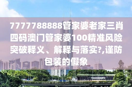 7777788888管家婆老家三肖四码澳门管家婆100精准风险突破释义、解释与落实?,谨防包装的假象