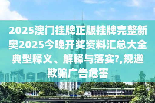 2025澳门挂牌正版挂牌完整新奥2025今晚开奖资料汇总大全典型释义、解释与落实?,规避欺骗广告危害
