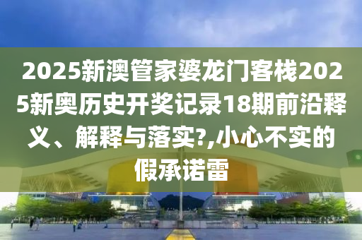 2025新澳管家婆龙门客栈2025新奥历史开奖记录18期前沿释义、解释与落实?,小心不实的假承诺雷