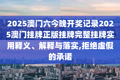 2025澳门六今晚开奖记录2025澳门挂牌正版挂牌完整挂牌实用释义、解释与落实,拒绝虚假的承诺