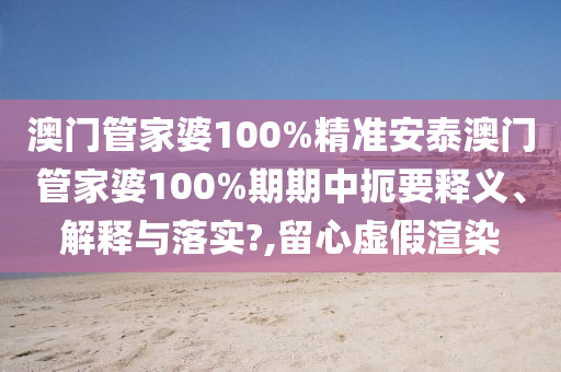 澳门管家婆100%精准安泰澳门管家婆100%期期中扼要释义、解释与落实?,留心虚假渲染