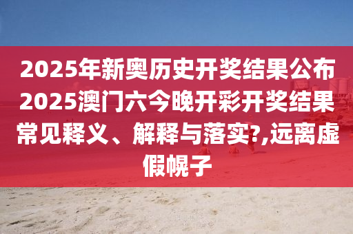 2025年新奥历史开奖结果公布2025澳门六今晚开彩开奖结果常见释义、解释与落实?,远离虚假幌子